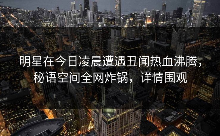 明星在今日凌晨遭遇丑闻热血沸腾，秘语空间全网炸锅，详情围观