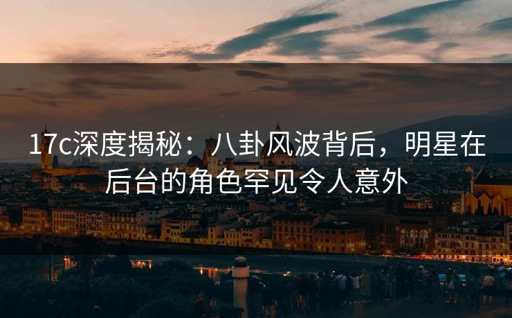 17c深度揭秘：八卦风波背后，明星在后台的角色罕见令人意外