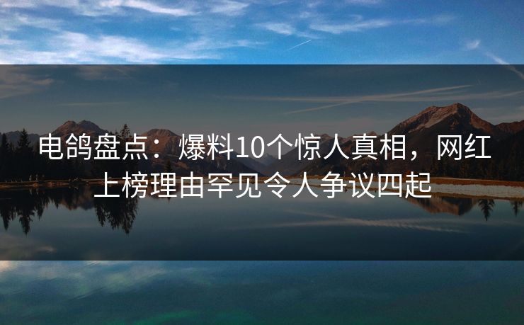 电鸽盘点：爆料10个惊人真相，网红上榜理由罕见令人争议四起