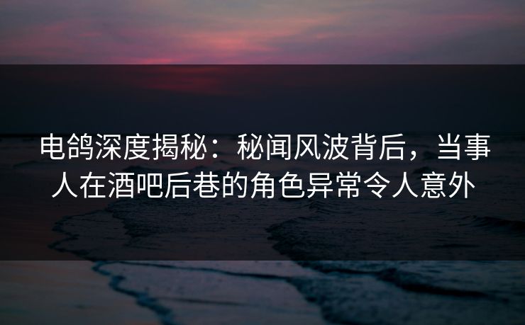 电鸽深度揭秘：秘闻风波背后，当事人在酒吧后巷的角色异常令人意外