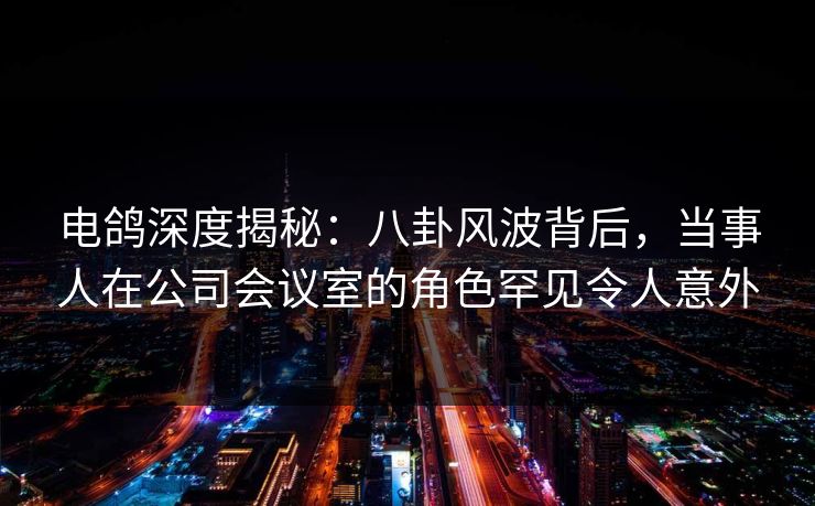 电鸽深度揭秘：八卦风波背后，当事人在公司会议室的角色罕见令人意外