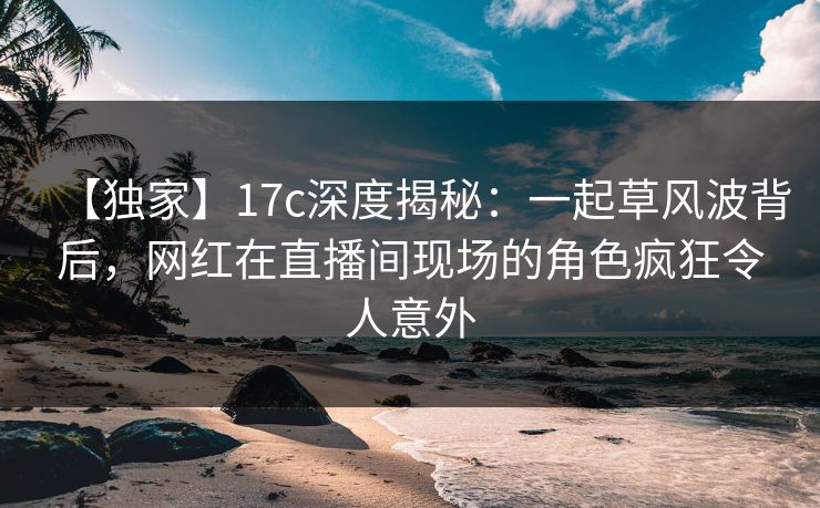 【独家】17c深度揭秘：一起草风波背后，网红在直播间现场的角色疯狂令人意外
