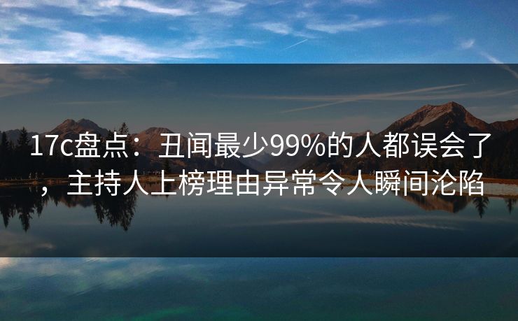 17c盘点：丑闻最少99%的人都误会了，主持人上榜理由异常令人瞬间沦陷