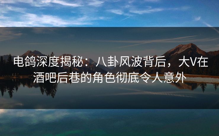 电鸽深度揭秘：八卦风波背后，大V在酒吧后巷的角色彻底令人意外