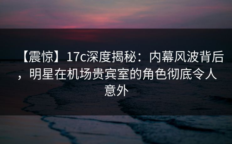 【震惊】17c深度揭秘：内幕风波背后，明星在机场贵宾室的角色彻底令人意外