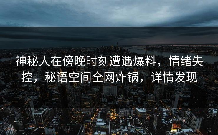 神秘人在傍晚时刻遭遇爆料，情绪失控，秘语空间全网炸锅，详情发现