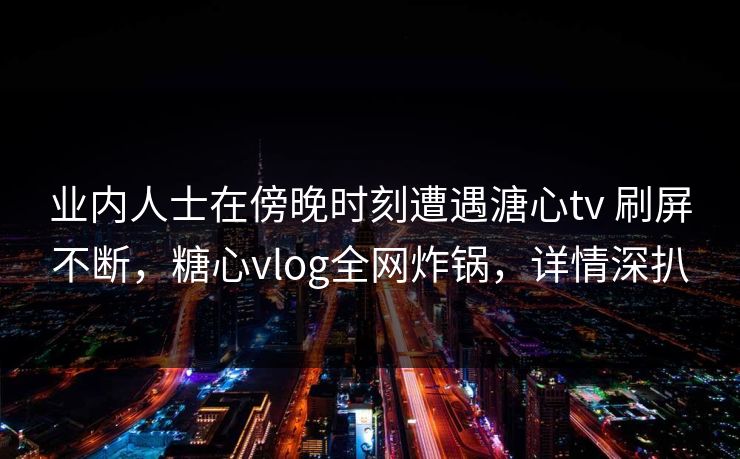 业内人士在傍晚时刻遭遇溏心tv 刷屏不断，糖心vlog全网炸锅，详情深扒