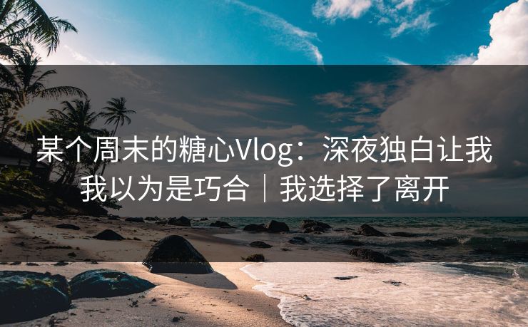 某个周末的糖心Vlog：深夜独白让我我以为是巧合｜我选择了离开