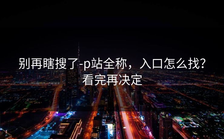 别再瞎搜了-p站全称，入口怎么找？看完再决定