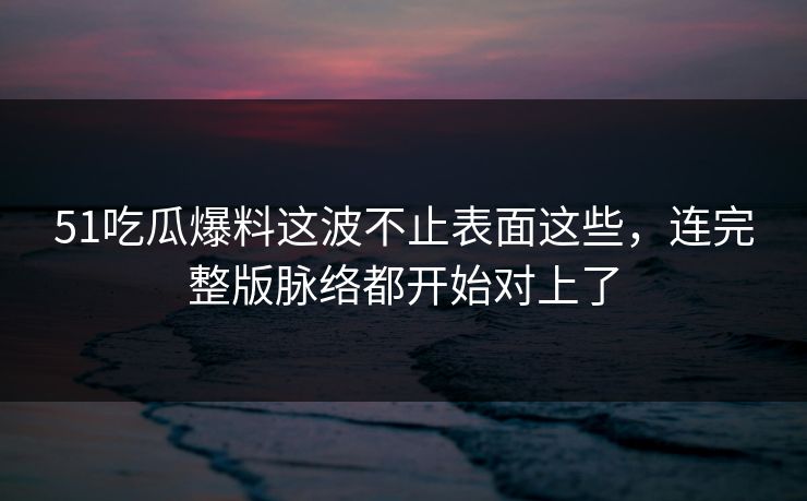 51吃瓜爆料这波不止表面这些，连完整版脉络都开始对上了
