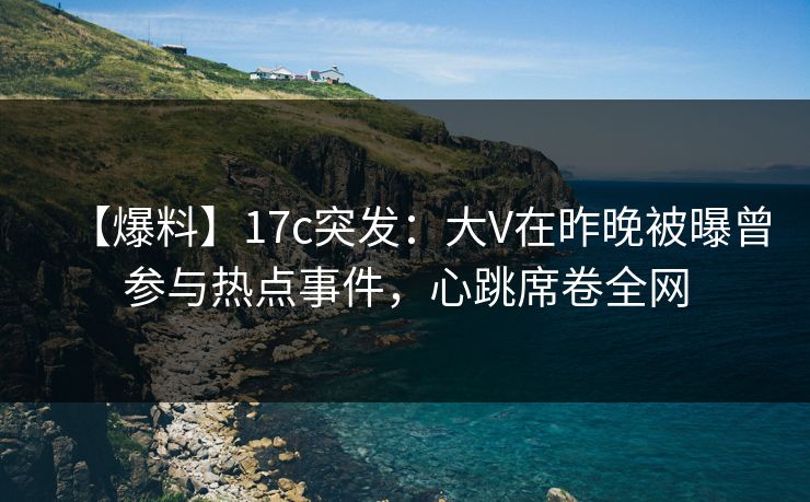 【爆料】17c突发：大V在昨晚被曝曾参与热点事件，心跳席卷全网