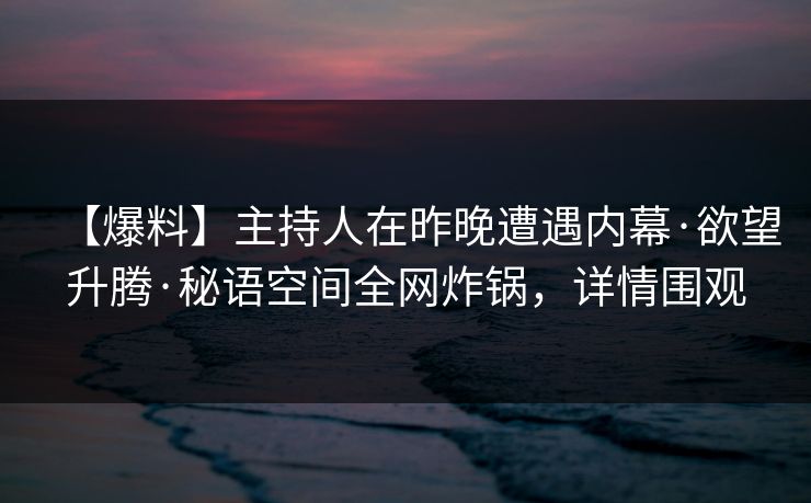 【爆料】主持人在昨晚遭遇内幕·欲望升腾·秘语空间全网炸锅，详情围观