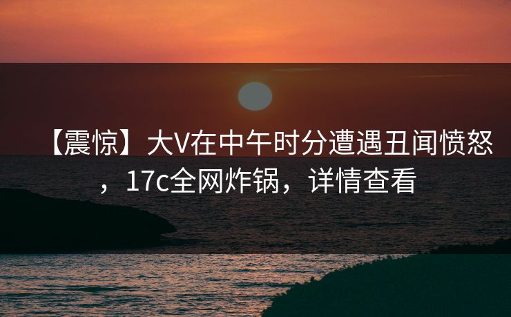 【震惊】大V在中午时分遭遇丑闻愤怒，17c全网炸锅，详情查看