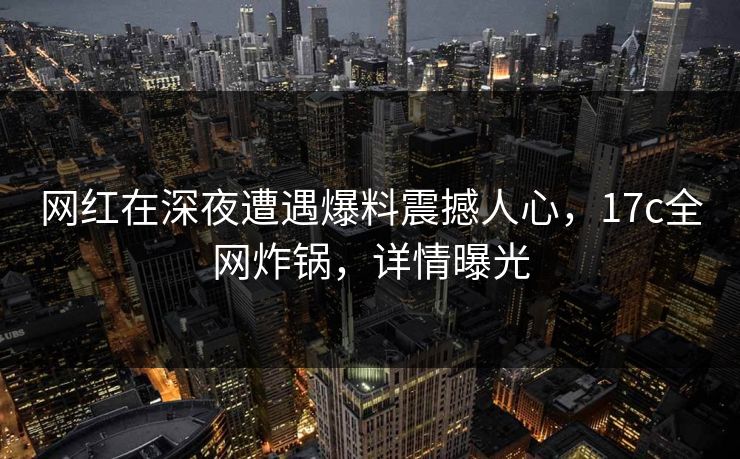 网红在深夜遭遇爆料震撼人心，17c全网炸锅，详情曝光