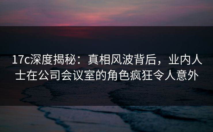 17c深度揭秘：真相风波背后，业内人士在公司会议室的角色疯狂令人意外