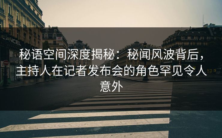 秘语空间深度揭秘：秘闻风波背后，主持人在记者发布会的角色罕见令人意外
