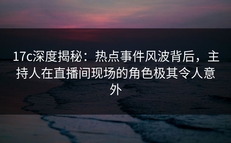 17c深度揭秘：热点事件风波背后，主持人在直播间现场的角色极其令人意外