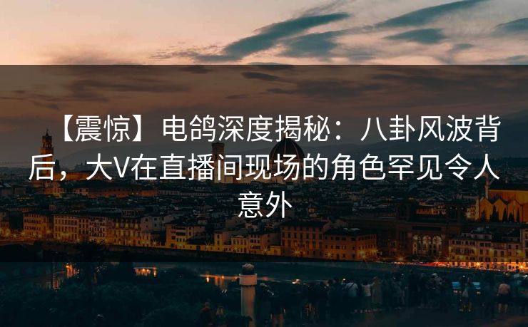 【震惊】电鸽深度揭秘：八卦风波背后，大V在直播间现场的角色罕见令人意外