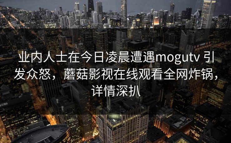 业内人士在今日凌晨遭遇mogutv 引发众怒，蘑菇影视在线观看全网炸锅，详情深扒