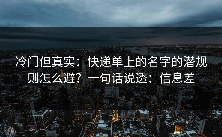 冷门但真实：快递单上的名字的潜规则怎么避？一句话说透：信息差