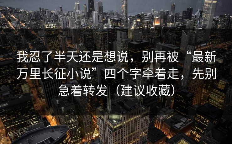 我忍了半天还是想说，别再被“最新万里长征小说”四个字牵着走，先别急着转发（建议收藏）