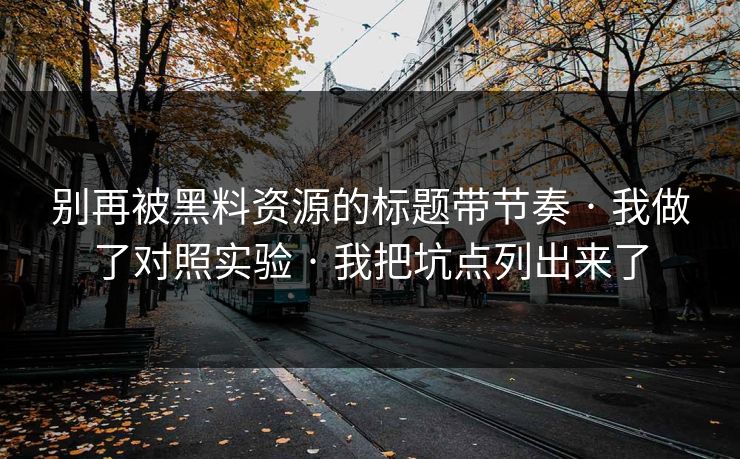 别再被黑料资源的标题带节奏 · 我做了对照实验 · 我把坑点列出来了