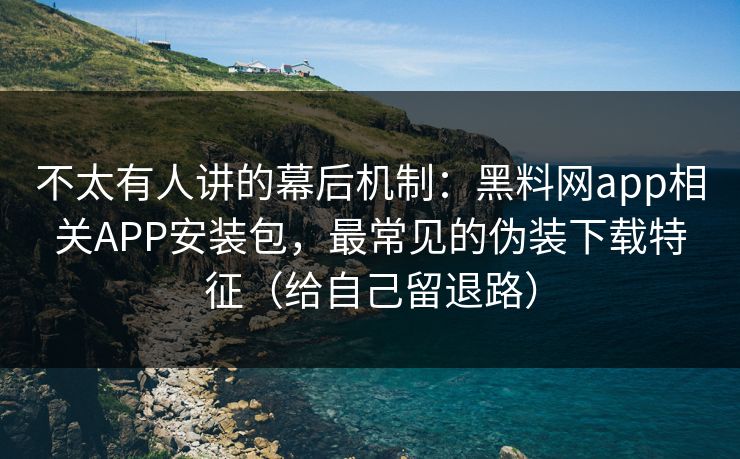 不太有人讲的幕后机制：黑料网app相关APP安装包，最常见的伪装下载特征（给自己留退路）